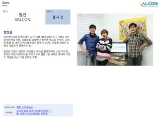 Game 
회사 서비스 
발컨 
VALCON 
출시 전 
발컨은 
아키에이지와 문명온라인 같은 대형 MMORPG 신규기획과 넥슨 
라이브게임 기획, 유료화를 담당했던 정우준 대표와 우석원, 김희 
영 총괄 등 넥슨과 엑스엘게임즈 등에서 수년간 손발을 맞춰온 6 
명의 개발진이 함께하는 팀. 
발컨은 디펜스 장르의 게임성과 모바일 환경에서의 소셜 피드백, 
온라인 게임 내러티브를 유기적으로 결합시킨 새로운 형태의 디펜 
스 게임을 오는 가을 선보일 계획. 
More Info 회사 소개 Page 
실력과 명성, 때론 게임을 앞선다!…˝ 
롤, 버금가는 모바일게임 준비중˝ 
Article 
 