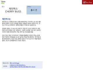 Game 
회사 서비스 
체리벅스 
CHERRY BUGS 
출시 전 
체리벅스는 
체리벅스는 위메이드에서 대형 MMOPRG ‘이카루스(전 네드)’를 
함께 만들며 수년간 손발을 맞춰온 정철호 대표와 장현진 PD, 강 
민수 이사 등 위메이드 정예인력들이 주축으로 설립한 팀. 
정철호 대표는 ‘더 보스(PC 패키지 게임)’로 ‘03년 대한민국 게임 
대상 최우수상을 수상, 위메이드 그래픽 실장을 거쳐 네드 본부장 
으로서 대형 MMOPRG 게임 제작 및 리뉴얼을 총괄. 
대전 액션 게임 ‘터치파이터’ 기획을 총괄했던 장현진 PD는 업계 
에서 액션의 디테일을 최고로 살리는 특급 애니메이터. 여기에 대 
형 MMORPG 10년 이상 경력의 강민수 이사 등 우수 개발자들이 
합류, 최고의 정예멤버로 구성된 게임사. 
More Info 회사 소개 Page 
Article 
[게임조선] 케이큐브벤처스, 
모바일 게임사 체리벅스에 5웍원 투자 (링크) 
 