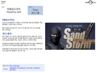 Game 
회사 서비스 
하울링소프트 
Howling Soft 
7Days 
샌드스톰 
하울링소프트는 
국내 최고의 흥행 FPS 게임인 ‘서든어택’을 개발 및 운영했던 핵심 
멤버들로 구성된 게임 스타트업. 
좀비 컨셉의 모바일 FPS ‘7DAYS’의 출시에 이어 2014년 8월 
샌드스톰 출시. 
‘샌드스톰’은 
샌드스톰은 3D 기반의 디펜스형 밀리터리 FPS 게임으로, AKM, 
FAMAS, AWM 등 실제 무기를 바탕으로 구현된 수십여 종의 총 
기와 실전을 방불케 하는 사운드, 뛰어난 그래픽이 특징. 
모바일에 최적화된 인터페이스를 통해 사용 편리성을 극대화한 반 
면 온라인 FPS와 동일한 몰입감을 전달하는 것이 특징. 
이를 통해 PC에서만 즐기던 FPS의 타격감, 긴장감 등을 모바일에 
서도 동일하게 경험할 수 있도록 구현. 
More Info 회사 소개 Page 
Article 
[매일경제] 신작 모바일 FPS `샌드스톰` 사전등록 이 
벤트 돌입 
 