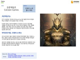 Game 
회사 서비스 
코쿤게임즈 
CoCoon Games 
코쿤게임즈는 
전쟁의 노래 
출시 예정 
인기 소셜게임 '히어로시티(HeroCity)'를 개발한 파프리카랩의 
핵심 인재들이 모여 설립한 게임 스타트업. 
이정욱 대표는 파프리카랩에서 COO로서 전사적 사업/제품 
개발을 주도했으며 송기문 CTO는 파프리카랩에서 게임 개발을 
총괄한, 게임 개발 10년 이상 경력의 넥슨 출신 특급 개발자. 
이상엽 CPO는 글로벌 코어 게임업체 카밤코리아에서 라이브를 
담당한 경력 보유. 
부족전쟁 게임, ‘전쟁의 노래’는 
2014년 하반기 출시 예정인 모바일 부족전쟁류 게임 '전쟁의 노 
래’는 영웅시스템과 부족전쟁 류의 다이나믹한 매력을 모바일로 
고스란히 옮겨온 중세 판타지 컨셉의 전략게임. 
집단간의 경쟁을 유도하는 길드요소를 전략적으로 강화하여 국내 
유저들의 특성에 완벽하게 부합하는 국내 대표적인 부족전쟁 류 
모바일 게임으로 포지셔닝할 계획. 
More Info 회사 소개 Page 
Article 
모바일에서 부활한 부족전쟁 '전쟁의 노래'를 기대해 
주세요, 코쿤게임즈 인터뷰 
 