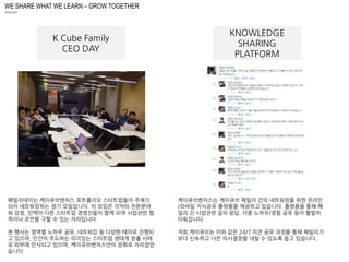 WE SHARE WHAT WE LEARN – GROW TOGETHER 
K Cube Family 
CEO DAY 
패밀리데이는 케이큐브벤처스 포트폴리오 스타트업들이 주체가 
되어 네트워킹하는 정기 모임입니다. 이 모임은 각자의 전문분야 
와 강점, 인맥이 다른 스타트업 경영진들이 함께 모여 사업관련 협 
력이나 조언을 구할 수 있는 자리입니다. 
본 행사는 영역별 노하우 공유, 네트워킹 등 다양한 테마로 진행되 
고 있으며, 민간이 주도하는 의미있는 스타트업 생태계 창출 사례 
로 외부에 인식되고 있으며, 케이큐브벤처스만의 문화로 자리잡았 
습니다. 
KNOWLEDGE 
SHARING 
PLATFORM 
케이큐브벤처스는 케이큐브 패밀리 간의 네트워킹을 위한 온라인 
/모바일 지식공유 플랫폼을 제공하고 있습니다. 플랫폼을 통해 패 
밀리 간 사업관련 질의 응답, 각종 노하우/경험 공유 등이 활발히 
이뤄집니다. 
저희 케이큐브는 이와 같은 24/7 의견 공유 과정을 통해 패밀리가 
보다 신속하고 나은 의사결정을 내릴 수 있도록 돕고 있습니다. 
 