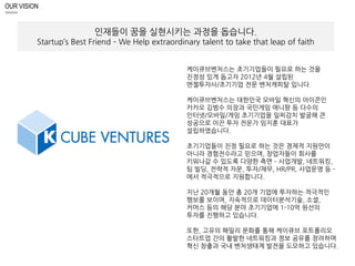 OUR VISION 
인재들이 꿈을 실현시키는 과정을 돕습니다. 
Startup’s Best Friend – We Help extraordinary talent to take that leap of faith 
케이큐브벤처스는 초기기업들이 필요로 하는 것을 
진정성 있게 돕고자 2012년 4월 설립된 
엔젤투자사/초기기업 전문 벤처캐피탈 입니다. 
케이큐브벤처스는 대한민국 모바일 혁신의 아이콘인 
카카오 김범수 의장과 국민게임 애니팡 등 다수의 
인터넷/모바일/게임 초기기업을 일찌감치 발굴해 큰 
성공으로 이끈 투자 전문가 임지훈 대표가 
설립하였습니다. 
초기기업들이 진정 필요로 하는 것은 경제적 지원만이 
아니라 경험전수라고 믿으며, 창업자들이 회사를 
키워나갈 수 있도록 다양한 측면 – 사업개발, 네트워킹, 
팀 빌딩, 전략적 자문, 투자/재무, HR/PR, 사업운영 등 - 
에서 적극적으로 지원합니다. 
지난 20개월 동안 총 20개 기업에 투자하는 적극적인 
행보를 보이며, 지속적으로 데이터분석기술, 소셜, 
커머스 등의 해당 분야 초기기업에 1-10억 원선의 
투자를 진행하고 있습니다. 
또한, 고유의 패밀리 문화를 통해 케이큐브 포트폴리오 
스타트업 간의 활발한 네트워킹과 정보 공유를 장려하며 
혁신 창출과 국내 벤처생태계 발전을 도모하고 있습니다. 
 