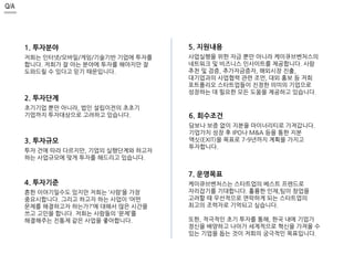 Q/A 
1. 투자분야 
저희는 인터넷/모바일/게임/기술기반 기업에 투자를 
합니다. 저희가 잘 아는 분야에 투자를 해야지만 잘 
도와드릴 수 있다고 믿기 때문입니다. 
2. 투자단계 
초기기업 뿐만 아니라, 법인 설립이전의 초초기 
기업까지 투자대상으로 고려하고 있습니다. 
3. 투자규모 
투자 건에 따라 다르지만, 기업의 실행단계와 하고자 
하는 사업규모에 맞게 투자를 해드리고 있습니다. 
4. 투자기준 
흔한 이야기일수도 있지만 저희는 ‘사람’을 가장 
중요시합니다. 그리고 하고자 하는 사업이 ‘어떤 
문제를 해결하고자 하는가?’에 대해서 많은 시간을 
쓰고 고민을 합니다. 저희는 사람들의 ‘문제’를 
해결해주는 진통제 같은 사업을 좋아합니다. 
5. 지원내용 
사업실행을 위한 자금 뿐만 아니라 케이큐브벤처스의 
네트워크 및 비즈니스 인사이트를 제공합니다. 사람 
추천 및 검증, 추가자금증자, 해외시장 진출, 
대기업과의 사업협력 관련 조언, 대외 홍보 등 저희 
포트폴리오 스타트업들이 진정한 의미의 기업으로 
성장하는 데 필요한 모든 도움을 제공하고 있습니다. 
6. 회수조건 
담보나 보증 없이 지분을 마이너리티로 가져갑니다. 
기업가치 성장 후 IPO나 M&A 등을 통한 지분 
액싯(EXIT)을 목표로 7-9년까지 계획을 가지고 
투자합니다. 
7. 운영목표 
케이큐브벤처스는 스타트업의 베스트 프렌드로 
자리잡기를 기대합니다. 훌륭한 인재,팀이 창업을 
고려할 때 우선적으로 연락하게 되는 스타트업의 
최고의 조력자로 기억되고 싶습니다. 
또한, 적극적인 초기 투자를 통해, 한국 내에 기업가 
정신을 배양하고 나아가 세계적으로 혁신을 가져올 수 
있는 기업을 돕는 것이 저희의 궁극적인 목표입니다. 
