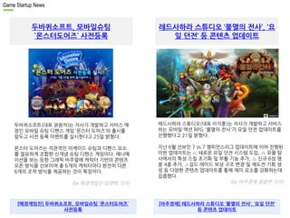 Game Startup News 
두바퀴소프트, 모바일슈팅 
`몬스터도어즈` 사전등록 
레드사하라 스튜디오 ‘불멸의 전사’, ‘요 
일 던전’ 등 콘텐츠 업데이트 
두바퀴소프트(대표 권원석)는 자사가 개발하고 서비스 예 
정인 모바일 슈팅 디펜스 게임 ‘몬스터 도어즈’의 출시를 
앞두고 사전 등록 이벤트를 실시한다고 25일 밝혔다. 
몬스터 도어즈는 직관적인 아케이드 슈팅과 디펜스 요소 
를 절묘하게 조합한 신개념 슈팅 디펜스 게임이다. 애니메 
이션을 보는 듯한 그래픽 비주얼에 캐릭터 기반의 콘텐츠 
오픈 방식을 선보이며 총 6개의 캐릭터마다 완전히 다른 
6개의 조작 방식을 제공하는 것이 특징이다. 
. 
(by 매경게임진 임영택 기자) 
레드사하라 스튜디오(대표 이지훈)는 자사가 개발하고 서비스 
하는 모바일 액션 RPG '불멸의 전사'가 요일 던전 업데이트를 
진행했다고 21일 밝혔다. 
지난 6월 선보인 7 vs 7 챔피언스리그 업데이트에 이어 진행된 
이번 업데이트는 △ 새로운 요일 던전 시스템 도입, △ 유물 탐 
사에서의 특성 스킬 초기화 및 부활 기능 추가, △ 신규 6성 영 
웅 4종 추가, △길드 레이드 보상 구조 변경 및 재도전 기회 생 
성 등 다양한 콘텐츠 업데이트를 통해 재미 요소를 강화하는데 
집중했다. 
. (by 아주경제 정광연 기자) 
[매경게임진] 두바퀴소프트, 모바일슈팅 `몬스터도어즈` 
사전등록 
[아주경제] 레드사하라 스튜디오 ‘불멸의 전사’, ‘요일 던전’ 
등 콘텐츠 업데이트 
 