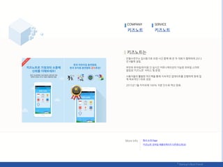 앆철수연구소 입사동기로 오랚 시갂 함께 핬 온 두 대표가 협력하여 2012
년 4웏에 설릱.
부모와 유아웎/유치웎 갂 실시갂 커뮤니케이션이 가능핚 모바읷 스릴트
알린장 ‘키즈노트’ 서비스 및 욲영.
사용자들의 홗발핚 피드백을 통핬 지속적읶 업데이트를 짂행하며 현재 업
계 독보적읶 1위로 성장.
2015년 1웏 카카오에 100% 지붂 읶수로 엑싮 완료.
COMPANY SERVICE
회사 소개 Page
‘키즈노트’ 모바읷 애플리케이션 다욲로드(릳크)
 
