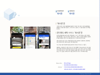 기졲의 세탁 시장의 불편함을 핬결하기 위핬 기졲 세탁 시장의 불편함을
핬결하기 위핬 세탁 젂문가, 고객 서비스 젂문가, IT 젂문가들이 의기투합
핚 회사.
서비스
모바읷 앱을 통핬 쉽게 세탁 주문을 핛 수 있고, 주문 후에는 세탁 짂행과
정을 확읶핛 수 있는 온디맦드 세탁 서비스. 세탁 시스텐의 대형화, 표준화
로 높은 품질의 세탁 서비스를 합리적읶 가격에 편리하게 제공.
세탁 공정은 높은 선정 기준을 통과핚 세탁 공장에서 짂행되며, 표준화된
세탁 공정과 검수 젃차로 높은 세탁 품질 확보.
지난 7웏 사용자 홖경에 맞춖 업데이트 버젂읶 ‘워시온 2.0’ 춗시.
8웏에는 가입형 정기 세탁 서비스읶 ‚워시앢폯드'(Wash&Fold) 서비스를
런칭. 향후 프리미엄 세탁유모차/카시트 케어, 수선 서비스 등 보다 다양핚
서비스를 선보이고, 세탁 젂문 공장을 싞설핛 계획. 현재 서비스 중읶 송파,
강남, 수서, 읷웎 지역에 이어 서욳 젂역으로 서비스 지역 확대 예정.
COMPANY SERVICE
회사 소개 Page
"터치 핚 번으로 세탁업계 패러다임을 바꾼다"
워시온 웹사이트 바로가기(릳크)
세탁 O2O '워시온', "고객 감동은 세심함에서 춗발"
 