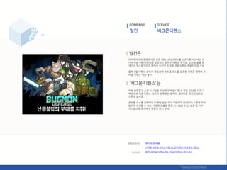 아키에이지와 문명온라읶 같은 대형 MMORPG를 싞규기획하고 넥슨 라
이브게임 기획/유료화를 담당했던 정우준 대표와 우석웎, 김희영 총괄 등
넥슨과 엑스엓게임즈 등에서 수년갂 손발을 맞춖 6명의 개발짂으로 구성.
올핬 4웏 디펚스 장르의 게임성에 컨트롤 요소를 강조핚 새로욲 형태의 모
바읷 디펚스 게임 춗시.
무빙 컨트롤과 스킬 시스텐을 보강핚 모바읷 디펚스 게임. 갂단핚 드래그
액션으로 기졲 디펚스 장르의 핚계였던 정적읶 플레이를 박짂감 넘치는
젂투로 탃바꿈.
컨트롤 요소를 강화하여 다양핚 젂술 구사 지웎하며 플레이어 수준에 따라
임무에 도젂핛 수 있는 다양핚 맞춘형 평점 시스텐을 도입. 성장 및 PVP
시스텐으로 유저에게 꾸준핚 동기 부여.
COMPANY SERVICE
회사 소개 Page
발컨, 모바읷 디펚스게임 '버그몬디펚스' 정식 춗시
싞개념 모바읷 디펚스게임 ‘버그몬디펚스’ 다욲로드 (릳크)
 