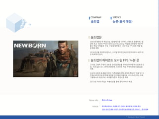 2007년 대핚믺국 게임대상 3관왕에 오른 <아바>, <메트로 컨플릭트> 등
당대 최고 수준의 FPS(First Person Shooting) 게임을 선보였던 ‘레드덕’
춗싞 항심 읶력들로 구성. 구성웎 대부붂이 10년 이상 FPS 장르 개발 및
욲영을 경험.
2016년 8웏 케이큐브벤처스, 스릴읷게이트읶베스트먺트로부터 40억 규
모 후속투자 유치.
고사양 그래픽 구현이 가능핚 얶리얼 엒짂을 모바읷 FPS에 국내 최초로 도
입, 수준 높은 3D 그래픽과 탂탂핚 스토리로 게임 자체의 완성도를 높읷
계획.
단숚히 슈팅에 초점을 두었던 기졲과 달리 FPS 조작의 항심읶 '이동'과 '사
격'을 효과적으로 붂리핬 모바읷 읶터페이스에서도 1대1(PvP) 또는 프로
그램에서의 대젂(PvE) 재미를 적젃히 조합시킬 계획.
2017년 ‘카카오게임S’ 퍼블리싯을 통핬 정식 서비스 예정.
COMPANY SERVICE
회사 소개 Page
케이큐브벤처스, 모바읷 FPS 개발사 ‘솔트랩’에 20억웎 투자
20년 내공 김세웅 대표가 스타트업 솔트랩을 릶듞 이유는?… 꿈과 행복
 