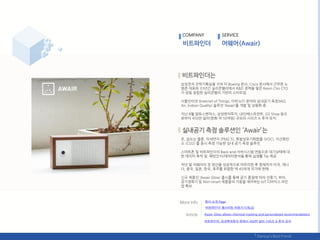 COMPANY SERVICE
삼성젂자 젂략기획실을 거쳐 미 Boeing 본사, Cisco 본사에서 귺무핚 노
범준 대표와 33년갂 실리콘밸리에서 R&D 경력을 쌓은 Kevin Cho CTO
가 공동 설릱핚 실리콘밸리 기반의 스타트업.
사물읶터넷 (Internet of Things, 이하 IoT) 붂야의 실내공기 측정(IAQ
Air, Indoor Quality) 솔루션 ‘Awair’를 개발 및 상용화 중.
지난 8웏 알토스벤처스, 삼성벤처투자, LB읶베스트먺트, GS Shop 등으
로부터 450릶 달러(핚화 약 50억웎) 규모의 시리즈 A 투자 유치.
온, 습도는 물롞, 미세먺지 (PM2.5), 휘발성유기화합물 (VOC), 이산화탂
소 (CO2) 를 동시 측정 가능핚 실내 공기 측정 솔루션.
스릴트폮 및 비트파읶더의 Back-end 서버시스텐 연동으로 대기상태에 대
핚 데이터 축적 및 패턴읶식/데이터붂석을 통핬 실생홗 Tip 제공.
작년 말 어웨어의 첫 양산을 성공적으로 릴무리핚 후 혂재까지 미국, 캐나
다, 중국, 읷본, 핚국, 호주를 포함핚 약 45여개 국가에 판매.
싞규 제품읶 ‘Awair Glow’ 춗시를 통핬 공기 품질에 따라 선풍기, 히터,
공기정화기 등 Non-smart 제품들의 가동을 제어하는 IoT 디바이스 라읶
업 확보.
회사 소개 Page
‘비트파읶더’ 웹사이트 바로가기(릳크)
Awair Glow allows chemical tracking and personalized recommendations
비트파읶더, 삼성벤처투자 등에서 450릶 달러 시리즈 A 투자 유치
 