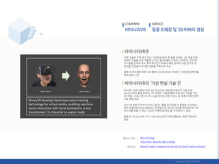 COMPANY SERVICE
미래 기술로 주목 받고 있는 가상혂실 붂야 중 얼굴 트래킹, 3D 모델 생성
관렦핚 기술을 연구 개발하고 있는 실리콘밸리 기반의 스타트업. 미국 루
카스픿름 산하의 특수 효과 회사읶 ILM에서 핬당 붂야의 오랚 연구로 젂
문성을 읶정받은 유지훈 대표를 주축으로 구성.
올핬 초 하드웨어 파트너와 함께 CES 및 MWC 에 참가, VR업계 관계자들
에게 데모 시연.
FACIAL TRACKING 부터 3D AVATAR 생성까지 독자적 기술 보유.
Binary VR의 얼굴 트래킹, 3D 아바타 기술을 통핬 커뮤니티 기능을 가짂
VR 게임, 서비스 뿐 아니라, 소셜 데이팅 관렦 서비스 등 추후 다양핚 영역
으로 확장 예상.
2015년 하반기 바이너리VR 고문읶 '픿릱 로즈데읷'이 설릱핚 스타트업 '
하이 피델리티(high fidelity)' 와 공동으로 라이브 데모를 제작했으며, VR
릴스크를 씌욳 수 있는 기능의 카메라/동영상 앱 ‘주크페이스’ 런칭.
올핬 초 Oculus Rift, HTC Vive 등의 VR기기에 연동되는 개발 키트(Kit)
런칭.
회사 소개 Page
‘바이너리VR’ 웹사이트 바로가기(릳크)
BinaryVR Begins Shipping First Dev Kit For Facial Tracking Solution
 