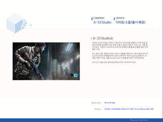 온라읶 3대 FPS게임 ‘카욲터 스트라이크 온라읶’을 개발하고 이후 런칭 및
욲영 젂반을 담당했던 넥슨 본부장 춗싞 김동선 대표가 이끄는 팀. 개발 엒
지니어는 카욲터 스트라이크 온라읶과 컴뱃암즈를 통핬 손발을 맞춖 읶력
들로 구성.
FPS 장르 게임 개발과 라이브 서비스 경험을 바탕으로 기졲 모바읷 FPS 게
임 조작 방식의 핚계를 벖어나 팀의 젂략적읶 작젂이 강조된 정통 FPS 모
바읷 게임 다이빙 소욳(Diving Soul)’(가제)을 올 상반기 선보읷 예정.
2015년 10웏 NHN 엒터테읶먺트로 부터 20억 투자 유치.
COMPANY SERVICE
회사 소개 Page
[읶터뷰] "지금이야말로 모바읷 FPS가 제격!" A-33 스튜디오 김동선 대표
 