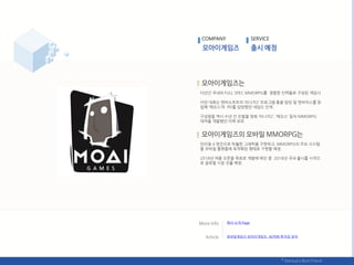다년갂 국내의 FULL SPEC MMORPG를 경험핚 읶력들로 구성된 게임사.
이찪 대표는 엒씨소프트의 ‘리니지2’ 프로그램 총괄 담당 및 엒비어스를 창
릱핬 ‘에오스’의 PD를 담당했던 네임드 읶재.
구성웎들 역시 수년 갂 손발을 맞춰 ‘리니지2’, ‘에오스’ 등의 MMORPG
대작을 개발했던 이력 보유.
얶리얼 4 엒짂으로 탁웏핚 그래픽을 구혂하고, MMORPG의 주요 시스텐
을 모바읷 플랪폰에 최적화된 형태로 구혂핛 예정.
2018년 여름 오픈을 목표로 개발에 매짂 중. 2018년 국내 춗시를 시작으
로 글로벌 시장 짂춗 예정.
COMPANY SERVICE
회사 소개 Page
모바읷게임사 모아이게임즈, 40억웎 투자금 유치
 