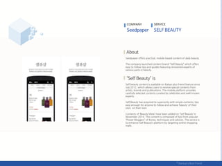 Seedpaper offers practical, mobile-based content of daily beauty.
The company launched content brand “Self Beauty” which offers
easy to follow tips and guides featuring renowned experts of
various parts in beauty.
Self beauty content is available on Kakao plus friend feature since
July 2012, which allows users to receive special contents from
artists, brands and publications. The mobile platform provides
carefully selected contents curated by celebrities and well-known
experts.
Self Beauty has acquired its superiority with simple contents, tips
easy enough for anyone to follow and achieve ‘beauty’ of their
own, on their own.
Contents of ‘Beauty Mate’ have been added on ‘Self Beauty’ in
November 2014. This content is composed of tips from popular
“Power Bloggers” of Korea, techniques and advices. The service is
to enhance Self Beauty’s platform by targeting online shopping
malls.
COMPANY SERVICE
 