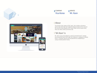 Vius Korea is the creator of Mr. Koon, the curation commerce
service that sells high-tech digital & design products from around
the world to early adopter tech-lovers faster and at lower prices
than any other online commerce site.
Mr. Koon scours the globe for colorful and distinctive IT, design
and household items with high-tech features in categories ranging
from IT, camping, leisure and household thus establishing a
unique market position Korea.
COMPANY SERVICE
 