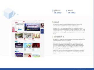 Zai Seoul has been providing the travel platform service, also
named Zai Seoul, for Chinese travelers visiting Korea.
In March 2011, Zai Seoul started their first business of selling
monthly print magazine targeting Chinese travelers. In 2014, total
prints reached over a million. Backed with unique experience and
operational know-hows, Zai Seoul opened its own website in April,
2013.
Zai Seoul is a travel and accommodation information platform for
Chinese travelers coming in to Korea.
Information on planning a trip to Korea, from plane tickets to
hotels and shopping, are provided in Zai Seoul. Approximately
20% of Chinese travelers who visit Korea have been visiting Zai
Seoul. As of January 2015, visitors of Zai Seoul increased up to
80% of the same month last year.
The service aims to be a total integrated O2O platform for every
tourist in Korea which can satisfy all the needs through an online
medium.
COMPANY SERVICE
 