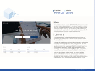 Devign Lab’s employees consists of POSTECH (Top 9 Asian University)
Computer Science graduates with IT competition awards and Myung
Hun Cha, who was awarded 3rd place in the world’s largest hacking
competition Defcon as a CEO. Devign Lab has produced the most
advanced security system with the aid of security specialists in the IT
industry and protect customer’s valued assets securely.
Coinone enables both amateur and professional bitcoin users to
transact bitcoin easily through a tailored UI (User Interface) with a
0% transaction fee.
Coinone’s key differentiator from other services will be its professional
transaction system. With the fluctuation of bitcoin prices, the need
for a professional grade UI have emerged and Coineone aims to
satisfy these users. They have implemented the first web-based HTS
in South Korea, designed to provide up to date bidding/contract
information for convenient purchase of Bitcoin. Also, Coinone is a
cross-platform, multi-device solution, the first of its kind in Korea.
Their one click payment system ‘Coinpay’ will provide payment
services with a 0% transaction fee. Coinpay would be linked to
Coinone and allow merchants to easily accept bitcoin payments in
exchange for South Korean won. Their mobile application is currently
in development and is planned to be released in the near future.
COMPANY SERVICE
 