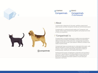 Companimals is dreaming of a focused, carefully curated service
where owners and their companion animals can harmoniously coexist.
Companimals is a compound word made up of ‘Companion’ and
‘Animal’, which means animals living together with people who think
of them as companions.
Companimals is currently working on a mobile community platform
supporting and providing online/offline activities and information
relevant to their pets. At the same time, companimals recommend
suitable community for each users based on different conditions and
needs of specific breed.
Companimals hopes to provide easy-to-understand information, with
delicate illustrations of pets and easily recognizable infographic
contents, which contains professionally supervised contents of
breeding guide, healthcare, and hospital information.
Android and iOS version of application is planned to be launched in
early 2016. Special features including adoption service and lost pet
prevention service, which is expected to allow Companimals to
become an integrated information platform on pet raising are
expected in the future.
COMPANY SERVICE
 