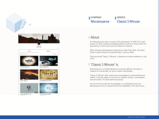The Monaissnace team consists of the developers of SERI CEO, well
known for their quality knowledge platform service in Korea with rich
experience in Samsung Economic Research Institute.
With extensive development experience under their belts, the team
holds a wide network of professionals in various fields.
They launched ‘Classic 5 Minute’, a literature contents platform in July
2015.
Monaissance is a mobile literature contents platform focused on
subjects of humanities, for busy modern-day people.
‘Classic 5 Minute’ offer must-know knowledge on classical literature
within 5-minute videos in the form of realistic motion, conversation
and animation, for educational purposes.
Pursuit of the humanistic Knowledge is a worldwide trend and
Monaissance aims to expand the service globally in the near future.
COMPANY SERVICE
 