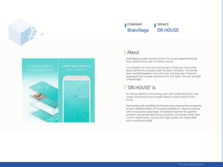 COMPANY SERVICE
Bratvillage provides overall solution for issues regarding house,
from simple home care to interior service.
Co-president of Limo taxi and founder of Easy taxi Seong Min
Bang started the company with his team members. This whole
team worked together since Limo taxi and Easy taxi. Powerful
teamwork and suitable experience for the field is the key strength
of Bratvillage.
An online platform connecting users with professionals for vast
range of homecare from simple repair to total interior of the
house.
Partnership with qualified technicians and constructing companies
of each different fields of homecare enables Dr. House to service
with comparative advantage. Immediate response for applied
problems ad standardized price of partner companies lower than
current market price, service with high quality and reasonable
price could be possible.
 