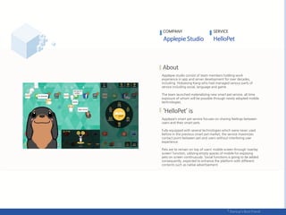 COMPANY SERVICE
Applepie studio consist of team members holding work
experience in app and server development for over decades,
including Hokyeong Kang who had managed various parts of
service including social, language and game.
The team launched materializing new smart pet service, all time
exposure of whom will be possible through newly adopted mobile
technologies.
Applepie’s smart pet service focuses on sharing feelings between
users and their smart pets.
Fully equipped with several technologies which were never used
before in the previous smart pet market, the service maximizes
contact point between pet and users without interfering user
experience.
Pets are to remain on top of users’ mobile screen through ‘overlay
screen’ function, utilizing empty spaces of mobile for exposing
pets on screen continuously. Social functions is going to be added
consequently, expected to enhance the platform with different
contents such as native advertisement.
 