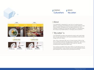 COMPANY SERVICE
CULTUREHERO is developing a new form of contents service
platform, providing informational contents closely related to daily
lives of people. Developing and managing Kakaostory, team
members including CEO Lee have high degree of understanding
the industry and flexible ability of managing various platform.
CULTUREHERO provides informational contents with useful daily
tips, through various forms with easy accessibility combining text,
images and short videos.
Over 70% of domestic SNS users in Korea consists of 30s to 50s,
but no platform exists for this age group. In My Letter, users are to
consume contents closely related to their daily life, typically
including food recipes and interior tips.
The contents provided in My Letter will be an extended version of
those distributed in social network services with expanded contact
point between the contents and commerce/community.
 