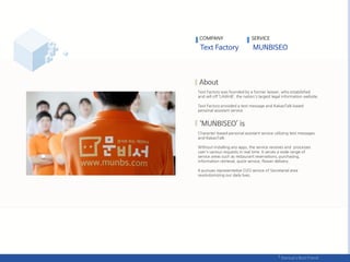 COMPANY SERVICE
Text Factory was founded by a former lawyer, who established
and sell off ‘LAWnB’, the nation's largest legal information website.
Text Factory provided a text message and KakaoTalk based
personal assistant service.
Character-based personal assistant service utilizing text messages
and KakaoTalk.
Without installing any apps, the service receives and processes
user's various requests in real time. It serves a wide range of
service areas such as restaurant reservations, purchasing,
information retrieval, quick-service, flower delivery.
It pursues representative O2O service of Secretarial area
revolutionizing our daily lives.
 