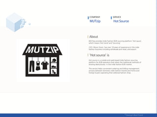 COMPANY SERVICE
MUTzip provides Indie Fashion B2B sourcing platform 'Hot sauce‘,
which means ‘Hot trend’ and ‘Sourcing’.
CEO, Moon Goon, has over 18 years of experience in the indie
fashion business including wholesale and retail, and export.
Hot source is a mobile and web based Indie fashion sourcing
platform for B2B operators that solves the traditional methods of
existing deal process in the indie fashion B2B market.
The service helps convenient ordering and billing management
process between domestic indie fashion brands and home and
foreign buyers operating their editorial fashion shop.
 