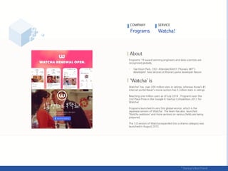 Frograms’ 19 award-winning engineers and data scientists are
recognized globally.
- Tae Hoon Park, CEO: Attended KAIST (“Korea’s MIT”);
developed new services at Korean game developer Nexon
Watcha! has over 200 million stars in ratings; whereas Korea’s #1
internet portal Naver’s movie section has 5 million stars in ratings.
Reaching one million users as of July 2014 , Frograms won the
2nd Place Prize in the Google K-Startup Competition 2012 for
Watcha!
Frograms launched its very first global service, which is the
Japanese version of ‘Watcha’. The team has also launched
‘Watcha webtoon’ and more services on various fields are being
prepared.
The 3.0 version of Watcha expanded into a drama category was
launched in August 2015.
COMPANY SERVICE
 