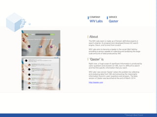 The WIV Labs team is made up of Korea’s definitive experts in
search engines. Its programmers developed Korea’s #2 search
engine, Daum, end-to-end from scratch.
WIV Labs aims to become a leader in the social Q&A field by
providing a service capable of collecting and analyzing the large-
scale amounts of data produced by SNS.
Right now, a huge scope of significant information is produced by
users’ questions and answers on SNS, but it is difficult to search
and find the specific information that you want.
WIV Labs’ new service ‘Qaster’ solves this problem by collecting
and analyzing data from SNS and extracting the meaningful
information found in users’ questions and answers. The beta
version of Qaster was launched at the end of March 2014.
http://qaster.com
COMPANY SERVICE
 