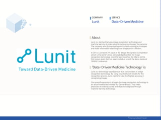 Lunit is a startup that uses image recognition technology and
machine learning to make visual browsing much easier for everyone.
The company aims to improve beyond current existing technologies
and make information searching from images more efficient.
In 2014, Lunit took 7th place at the ‘Image Recognition Competition’
which is the world's most acknowledged contest for image
recognition technology. Also the team now has the title to be the
first korean team that has been invited as one of the demo tracks at
‘WWW Conference‘.
Lunit is a technology-based venture that concentrates in image
recognition technology. By using neural network models for the
recognition process, Lunit claims to have the highest accuracy in
recognizing images.
One area of expansion is to apply its image recognition technology to
an actual medical technology like Cancer Biopsy. They helps
physicians to make accurate and objective diagnosis through
machine learning technology.
COMPANY SERVICE
 
