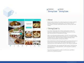 Dining Code is a startup that utilizes big data technologies, which it
has been building up for several years. The company uses this
technology to provide a reasonable restaurant ranking system and
reviews.
Launched in December 2013, Dining code analyzes millions of
restaurants related blog entries and applies the results to its own
searching mechanism of big data technology.
With its own big data analyzing system and text mining technology,
dining code filters advertisements and spams from the data pool and
provides genuine, useful information including rankings, foods,
location, and atmosphere, among many others.
Filtering ads and providing blog posts with trustworthy information is
the key point of Dining Code, which differentiate itself from the
existing services which depended mainly on user rating or partial ads.
The first web version was received with high acclaim; the service has
expanded with its mobile application, with extra feature update in
November 2014.
The service has achieved 0.6 million monthly active user(MAU)
without any marketing activities.
COMPANY SERVICE
 