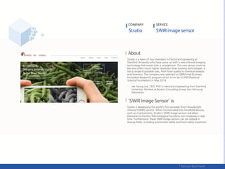 Stratio is a team of four members in Electrical Engineering at
Stanford University who have come up with a new infrared imaging
technology that works with a smartphone. This new sensor costs far
less and offers much higher resolution than existing technologies. It
has a range of possible uses, from food quality to chemical analysis
and forensics. The company was selected on SBIR(Small Business
Innovative Research) program which is run by US NSF(National
Science Foundation) in May 2014.
- Jae Hyung Lee, CEO: PhD in electrical engineering from Stanford
University; Worked at Boston Consulting Group and Samsung
Electronics
Stratio is developing the world's first portable Short Wavelength
infrared (SWIR) sensors. When incorporated into handheld devices,
such as smart phones, Stratio's SWIR image sensors will allow
everyone to monitor their biological functions non-invasively in real-
time. Furthermore, these SWIR Image sensors can be utilized in
diverse fields, including automotive safety and food safety inspection
COMPANY SERVICE
 