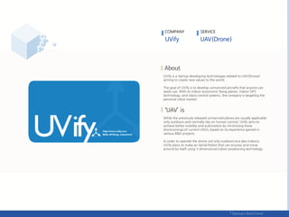 UVify is a startup developing technologies related to UAV(Drone)
aiming to create new values to the world.
The goal of UVify is to develop unmanned aircrafts that anyone can
easily use. With its indoor autonomic flying planes, indoor GPS
technology, and robot control systems, the company is targeting the
personal robot market.
While the previously released unmanned planes are usually applicable
only outdoors and normally rely on human control, UVify aims to
achieve better mobility and automation by minimizing these
shortcomings of current UAVs, based on its experience gained in
various R&D projects.
In order to operate the drone not only outdoors but also indoors,
UVify plans to make an Aerial Robot that can process and move
around by itself using 3 dimensional indoor positioning technology.
COMPANY SERVICE
 