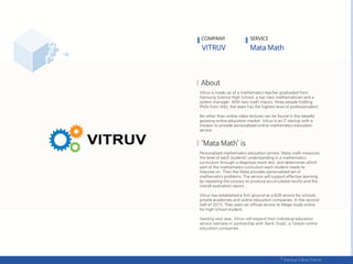 Vitruv is made up of a mathematics teacher graduated from
Hansung Science High School, a top class mathematician and a
system manager. With two math majors, three people holding
PhDs from SNU, the team has the highest level of professionalism.
No other than online video lectures can be found in the steadily
growing online education market. Vitruv is an IT startup with a
mission to provide personalized online mathematics education
service
Personalized mathematics education service. Mata math measures
the level of each students’ understanding in a mathematics
curriculum through a diagnosis mock test, and determines which
part of the mathematics curriculum each student needs to
improve on. Then the Mata provides personalized set of
mathematics problems. The service will support effective learning
by repeating this process to produce accumulated results and the
overall evaluation report.
Vitruv has established a firm ground as a B2B service for schools,
private academies and online education companies. In the second
half of 2015, They open an official service to Mega-study online
for high school student.
Starting next year, Vitruv will expand their individual education
service overseas in partnership with ‘Bank Study’, a Taiwan online
education companies.
COMPANY SERVICE
 