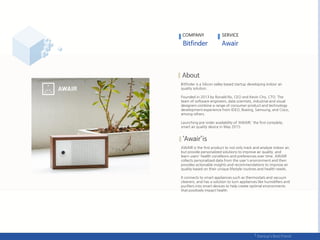 COMPANY SERVICE
Bitfinder is a Silicon valley based startup developing indoor air
quality solution.
Founded in 2013 by Ronald Ro, CEO and Kevin Cho, CTO. The
team of software engineers, data scientists, industrial and visual
designers combine a range of consumer product and technology
development experience from IDEO, Boeing, Samsung, and Cisco,
among others.
Launching pre-order availability of ‘AWAIR,’ the first complete,
smart air quality device in May 2015.
AWAIR is the first product to not only track and analyze indoor air,
but provide personalized solutions to improve air quality, and
learn users' health conditions and preferences over time. AWAIR
collects personalized data from the user's environment and then
provides actionable insights and recommendations to improve air
quality based on their unique lifestyle routines and health needs.
It connects to smart appliances such as thermostats and vacuum
cleaners, and has a solution to turn appliances like humidifiers and
purifiers into smart devices to help create optimal environments
that positively impact health.
 