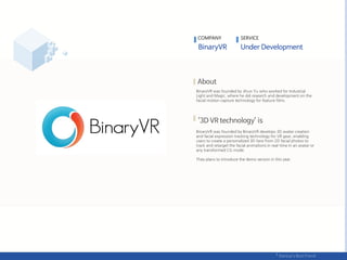 COMPANY SERVICE
BinaryVR was founded by Jihun Yu who worked for Industrial
Light and Magic, where he did research and development on the
facial motion capture technology for feature films.
BinaryVR was founded by BinaryVR develops 3D avatar creation
and facial expression tracking technology for VR gear, enabling
users to create a personalized 3D face from 2D facial photos to
track and retarget the facial animations in real-time in an avatar or
any transformed CG mode.
They plans to introduce the demo version in this year.
 