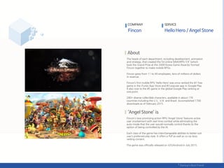 The heads of each department, including development, animation
and strategy, that created the hit online MMORPG ‘C9’ (which
took the Grand Prize at the 2009 Korea Game Awards) formed
Fincon together to make mobile RPGs.
Fincon grew from 11 to 40 employees, tens of millions of dollars
in revenue.
Fincon’s first mobile RPG ‘Hello Hero’ was once ranked the #1 free
game in the iTunes App Store and #3 popular app in Google Play.
It also rose to the #5 game in the global Google Play ranking at
one point.
280+ diverse collectible characters, available in about 170
countries including the U.S., U.K. and Brazil. Accomplished 1700
downloads as of February 2015.
Fincon’s new promising action-RPG ‘Angel Stone’ features active
user involvement with real-time combat while eliminating the
auto-mode that the user would normally control thanks to the
option of being controlled by the AI.
Each class of the game has interchangeable abilities to better suit
user’s preferred play style. It offers a PvP as well as co-op boss
raiding content.
The game was officially released on iOS/Android in July 2015.
COMPANY SERVICE
 