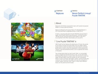 Neptune’s CEO Wook Jung built his team with several recognized
leaders in Korea’s gaming industry.
Neptune released its first game ‘Nexon Pro Baseball Master’ in
2013 and launched its upgraded version in April 2014.
In April, a casual puzzle game ‘Puzzle TANTAN’ was launched in
Japan, that showed robust revenue growth. Its Korean version,
‘TNTAN Sichuan‘ was launched to local market in may 2015.
Accomplished 100 million downloads as of June 2015.
LINE Puzzle TanTan features the adventures of Tantan the panda
as he strives to recover the food stolen from his village. Players
simply need to match two blocks of the same food in a line that
bends twice or less to enjoy the exhilaration of eliminating them.
Tantan’s cute and fantastical world is sure to captivate the hearts
of all players.
Two similar blocks lined up next to each other, or connectable
using a straight line that bends twice or less, can be eliminated.
Eliminate all the blocks on screen within the time limit to clear the
stage, and get higher scores the quicker you are. Eliminating
blocks in quick succession will trigger combos, and the longer they
continue, the more points the player will score. By achieving 10
combos, players will enter Fever mode, in which even different
blocks can be paired and eliminated.
COMPANY SERVICE
 