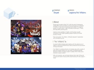 Dryad was founded in May 2012 with the goal of developing
mobile RPGs and to introduce a brand new genre of combined
TCG/RPG. In April 2014, Dryad launched mobile TCG Legionz,
seizing 1st place within 3 days, 9th place of earning in T-Store,
and have been growing since.
Legionz is also available in English, and has been equally
successful in the English-speaking regions thanks to its prior
success in Korea.
Their next game, ‘Yo! Villains’, officially released in September
2015 through the CBT.
Yo! Villains
A casual mobile strategic game dealing with the adventures of
villains to save the world fell into chaos caused by the resurrection
of King of the devil.
‘Yo! Villains’ is combines the fun of strategic play with a variety of
skills and synastry balance for hero types, providing essential
elements of RPG including a player-vs-player (PvP) mode and a
character creation system.
With rich contents, user can enjoy being a new ruler of Etera by
crushing the Deven Empire all the while fending off other player's
Gulid.
COMPANY SERVICE
 
