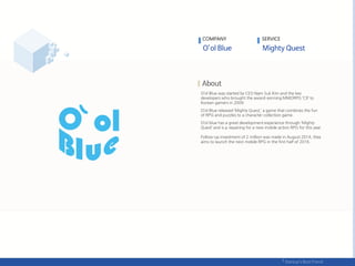 O’ol Blue was started by CEO Nam Suk Kim and the key
developers who brought the award-winning MMORPG ‘C9’ to
Korean gamers in 2009.
O’ol Blue released ‘Mighty Quest,’ a game that combines the fun
of RPG and puzzles to a character collection game.
O’ol blue has a great development experience through ‘Mighty
Quest’ and is p repairing for a new mobile action RPG for this year.
Follow-up investment of 2 million was made in August 2014, they
aims to launch the next mobile RPG in the first half of 2016.
COMPANY SERVICE
 