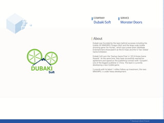 Dubaki was founded by the team behind successes including the
mobile 3D MMORPG ‘Dragon Mist’ and the large-scale mobile
shooting game ‘Air Hunter,’ which won praise when WeMade
Entertainment showcased it at the E3 Expo and the G-Star Global
Game Exhibition.
Dubaki Soft won the ‘Startup Game Prize’ in ‘2014 Korea Game
Awards’. At the same time, they have successfully reached an
agreement and signed on the publishing contract with 'Ourpalm‘,
one of the biggest publisher in China. The team is currently
developing a new mobile game.
Currently with its latest 1 million follow-up investment, the next
MMORPG is under heavy development.
COMPANY SERVICE
 