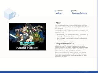 The Valcon team is made up of six game developers who spent
many years working together to develop MMORPG titles at Nexon
and XL Games.
April 2015, Valcon launched a new type of mobile defense game,
Bugmon Defense.
- Woo Jun Jung, CEO: In charge of strategy & monetization at
ArcheAge and Nexon Live Game
- Hee Young Kim, Executive: Part Leader for Game Design at
XL Games
Bugmon Defense is a mobile defense game with enhanced
moving control and skill system. Simple action of dragging makes
it possible for the game to emerge from previous defense genre
by transforming the static contents into the battle.
Reinforced control supports diverse strategies, while tailored
system provides missions based on different levels of players.
Continuous motivation occurs through growth and PVP system
equipped in the game.
COMPANY SERVICE
 