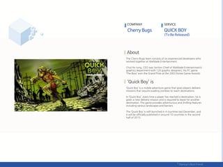 The Cherry Bugs team consists of six experienced developers who
worked together at WeMade Entertainment.
Chul Ho Jung, CEO was Section Chief of WeMade Entertainment’s
graphics department with 120 graphic designers. His PC game
‘The Boss’ won the Grand Prize at the 2003 Korea Game Awards
‘Quick Boy’ is a mobile adventure game that gives players delivery
missions that require evading zombies to reach destinations.
In ‘Quick Boy’, every time a player has reached a destination, he is
given a new delivery mission and is required to leave for another
destination. The game provides adventurous and thrilling features
including various landscapes and barriers.
The ‘Quick Boy’ is soft launched in 4 countries last December, and
it will be officially published in around 10 countries in the second
half of 2015.
COMPANY SERVICE
 