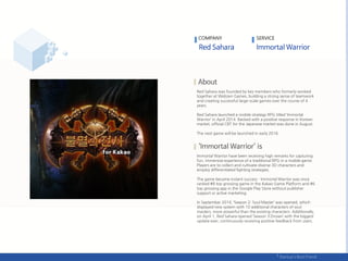 Red Sahara was founded by key members who formerly worked
together at Webzen Games, building a strong sense of teamwork
and creating successful large-scale games over the course of 4
years.
Red Sahara launched a mobile strategy RPG titled ‘Immortal
Warrior’ in April 2014. Backed with a positive response in Korean
market, official CBT for the Japanese market was done in August.
The next game will be launched in early 2016.
Immortal Warrior have been receiving high remarks for capturing
fun, immersive experience of a traditional RPG in a mobile game.
Players are to collect and cultivate diverse 3D characters and
employ differentiated fighting strategies.
The game became instant success - Immortal Warrior was once
ranked #8 top grossing game in the Kakao Game Platform and #6
top grossing app in the Google Play Store without publisher
support or active marketing.
In September 2014, ‘Season 2: Soul Master’ was opened, which
displayed new system with 10 additional characters of soul
masters, more powerful than the existing characters. Additionally,
on April 1, Red Sahara opened ‘Season 3:Droian’ with the biggest
update ever, continuously receiving positive feedback from users.
COMPANY SERVICE
 