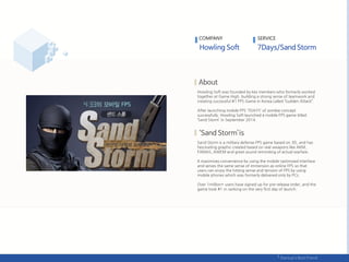 Howling Soft was founded by key members who formerly worked
together at Game High, building a strong sense of teamwork and
creating successful #1 FPS Game in Korea called ‘Sudden Attack”.
After launching mobile FPS ‘7DAYS’ of zombie concept
successfully, Howling Soft launched a mobile FPS game titled
‘Sand Storm’ in September 2014.
Sand Storm is a military defense FPS game based on 3D, and has
fascinating graphic created based on real weapons like AKM,
FAMAS, AWEM and great sound reminding of actual warfare.
It maximizes convenience by using the mobile-optimized interface
and serves the same sense of immersion as online FPS so that
users can enjoy the hitting sense and tension of FPS by using
mobile phones which was formerly delivered only by PCs.
Over 1million+ users have signed up for pre-release order, and the
game took #1 in ranking on the very first day of launch.
COMPANY SERVICE
 