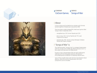 CoCoon Games was founded by key members who formerly
worked together at Paprika Lab, acquired by GREE.
They launched a mobile strategy RPG (tribal wars) games titled
‘Songs of War’ in November 2014.
- JeongWook Lee, CEO: former Paprika Lab COO
- Kimun Song, CTO : Former Paprika Lab CTO, Lead
Programmer at Nexon
- SangYub Lee, CPO : Former Liveops Manager at Kabam.
Paprika Lab Graphic Designer
The Tribal war game, ‘Songs of war’ is a strategic fantasy game
with the concept of the middle age offering dynamic fun of a
hero system and tribe wars via mobile phone.
Its goal is to be a representative tribe-war-type mobile game
nationally with the enforguilds cement on the element
encouraging group competition of satisfying national users.
Song of War provides large-scale real-time wars between blood
alliances, where the amount transportation with other
components can be controlled.
COMPANY SERVICE
 