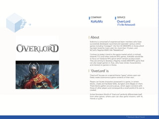 KoKomo is comprised of experienced team members who have
successfully developed, launched and operated various online
games including “Lineage2“, the first 3D MMORPG in Korea which
has been loved by many users for more than 10 years, and
NCSoft’s flagship MMO title “Blade&Soul“.
Contrary to today's trend in the game market which is inclined
towards TCG and other midcore RPG games, KoKoMo would like
to focus on hardcore RPG genre which remains as blue ocean.
They are aiming to develop a flagship mobile MMORPG game that
can also target gamers in Asia, who have similar characteristics
and interests to gamers in Korea.
‘OverLord’ focuses on a special theme “space” where users can
freely create autonomous game contents of their own.
Players can locate characters possessed in a game, in certain
blocks, create and facilitate fields, dungeon and villages on them.
These blocks gather around a group, which again connects with
those of other players and consequently a small world of its own is
created.
Active Persistent World of ‘OverLord’ perfectly differentiate itself
from other games, where users can clear game missions, with AI,
friends or guild.
COMPANY SERVICE
 