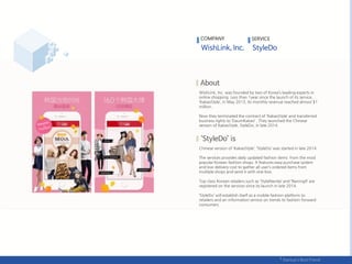 WishLink, Inc. was founded by two of Korea’s leading experts in
online shopping. Less than 1year since the launch of its service,
‘KakaoStyle’, in May 2013, its monthly revenue reached almost $1
million.
Now they terminated the contract of ‘KakaoStyle’ and transferred
business rights to ‘DaumKakao’ . They launched the Chinese
version of KakaoStyle, StyleDo, in late 2014.
Chinese version of ‘KakaoStyle’, ‘StyleDo’ was started in late 2014.
The services provides daily updated fashion items from the most
popular Korean fashion shops. It features easy purchase system
and low delivery cost to gather all user’s ordered items from
multiple shops and send it with one box.
Top class Korean retailers such as ‘StyleNanda’ and ‘Naning9’ are
registered on the services since its launch in late 2014.
‘StyleDo’ will establish itself as a mobile fashion platform to
retailers and an information service on trends to fashion-forward
consumers.
COMPANY SERVICE
 
