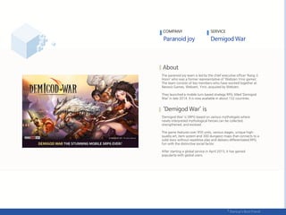 The paranoid joy team is led by the chief executive officer ‘Kang Ji
Hoon’ who was a former representative of ‘Webzen Ymir games’.
The team consists of key members who have worked together at
Neowiz Games, Webzen, Ymir, acquired by Webzen.
They launched a mobile turn based strategy RPG titled ‘Demigod
War’ in late 2014. It is now available in about 132 countries.
‘Demigod War’ is SRPG based on various mythologies where
newly interpreted mythological heroes can be collected,
strengthened, and evolved.
The game features over 950 units, various stages, unique high-
quality art, item system and 300 dungeon maps that connects to a
solid story without repetitive play and delivers differentiated RPG
fun with the distinctive social factor.
After starting a global service in April 2015, it has gained
popularity with global users.
COMPANY SERVICE
 