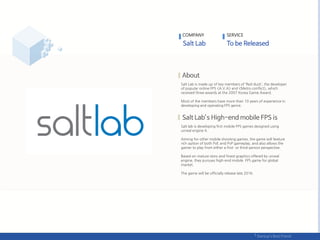 Salt Lab is made up of key members of ‘Red duck’, the developer
of popular online FPS <A.V.A> and <Metro conflict>, which
received three awards at the 2007 Korea Game Award.
Most of the members have more than 10 years of experience in
developing and operating FPS genre.
Salt lab is developing first mobile FPS games designed using
unreal engine 4.
Aiming for other mobile shooting games, the game will feature
rich option of both PvE and PvP gameplay, and also allows the
gamer to play from either a first- or third-person perspective.
Based on mature story and finest graphics offered by unreal
engine, they pursues high-end mobile FPS game for global
market.
The game will be officially release late 2016.
COMPANY SERVICE
 